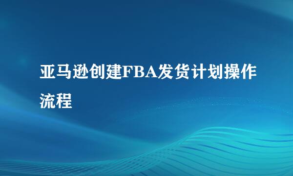亚马逊创建FBA发货计划操作流程