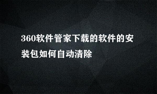 360软件管家下载的软件的安装包如何自动清除