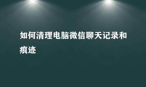 如何清理电脑微信聊天记录和痕迹