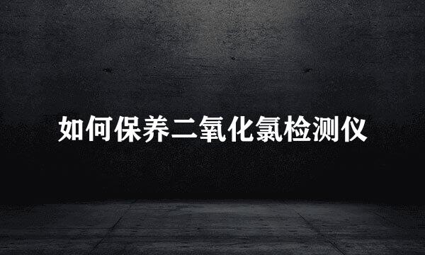 如何保养二氧化氯检测仪