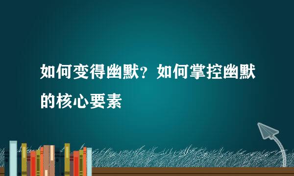 如何变得幽默？如何掌控幽默的核心要素