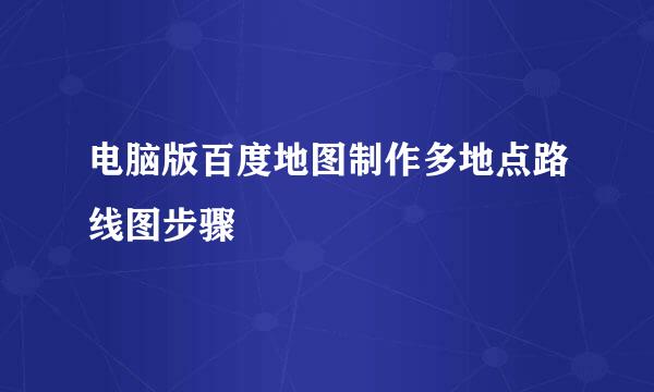 电脑版百度地图制作多地点路线图步骤