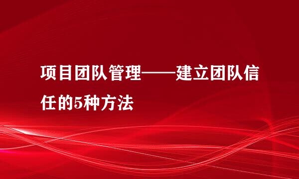 项目团队管理——建立团队信任的5种方法