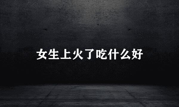 女生上火了吃什么好