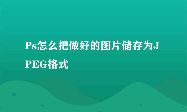 Ps怎么把做好的图片储存为JPEG格式