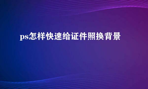 ps怎样快速给证件照换背景