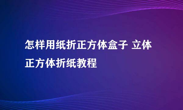 怎样用纸折正方体盒子 立体正方体折纸教程