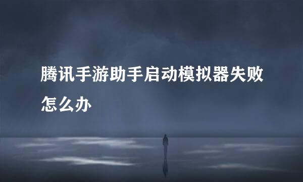 腾讯手游助手启动模拟器失败怎么办