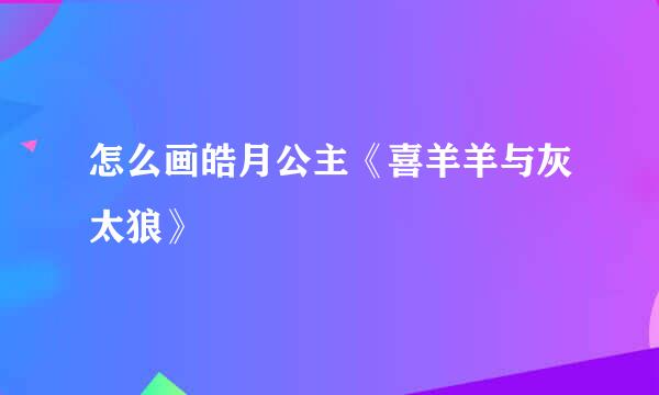 怎么画皓月公主《喜羊羊与灰太狼》