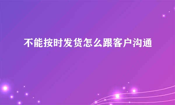 不能按时发货怎么跟客户沟通