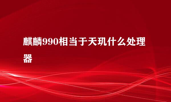 麒麟990相当于天玑什么处理器