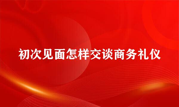 初次见面怎样交谈商务礼仪