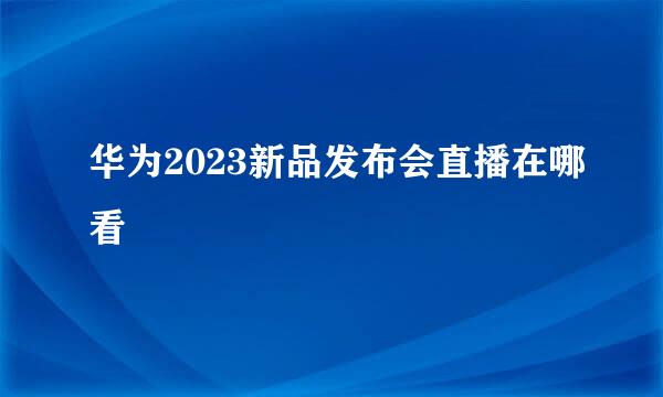 华为2023新品发布会直播在哪看