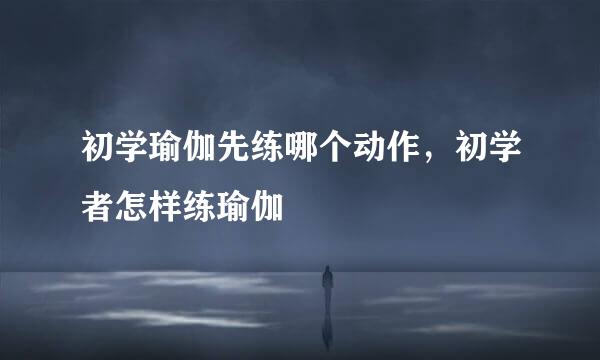 初学瑜伽先练哪个动作，初学者怎样练瑜伽