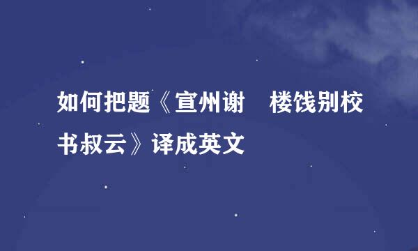 如何把题《宣州谢朓楼饯别校书叔云》译成英文