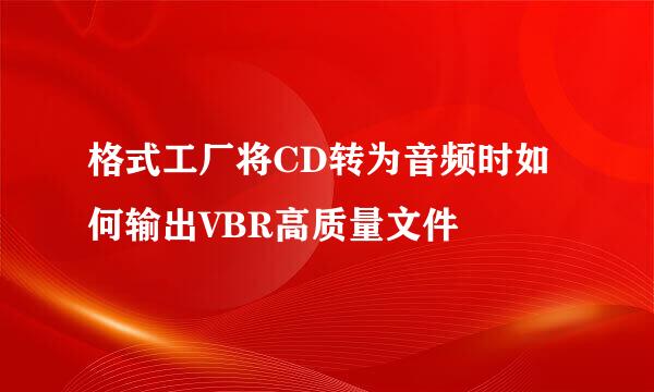 格式工厂将CD转为音频时如何输出VBR高质量文件