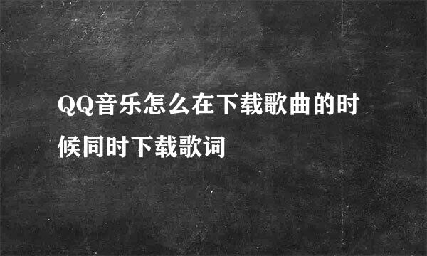 QQ音乐怎么在下载歌曲的时候同时下载歌词