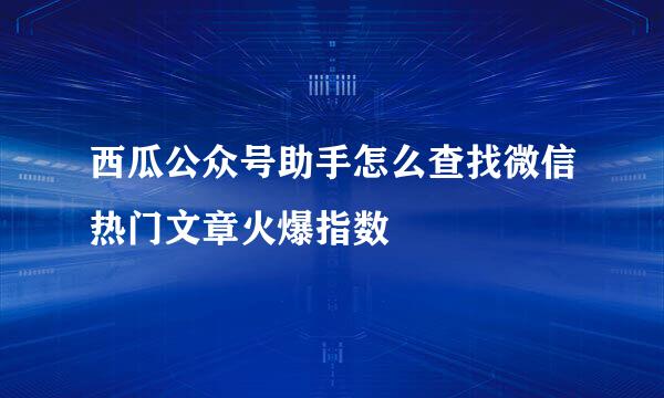 西瓜公众号助手怎么查找微信热门文章火爆指数