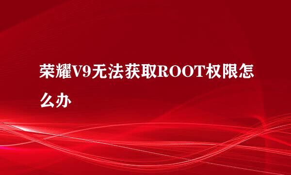 荣耀V9无法获取ROOT权限怎么办