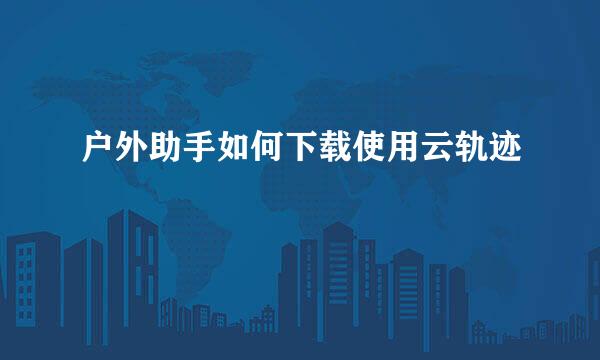 户外助手如何下载使用云轨迹