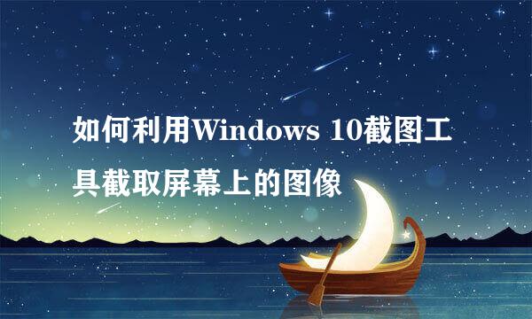 如何利用Windows 10截图工具截取屏幕上的图像