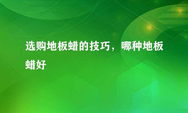 选购地板蜡的技巧，哪种地板蜡好