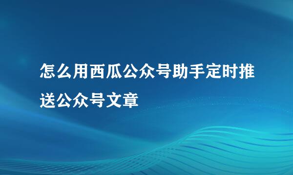 怎么用西瓜公众号助手定时推送公众号文章