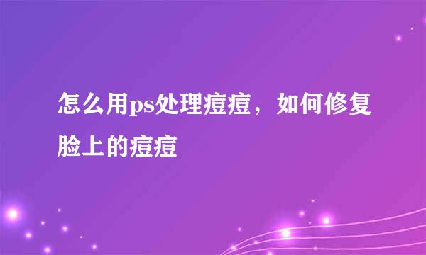 怎么用ps处理痘痘，如何修复脸上的痘痘