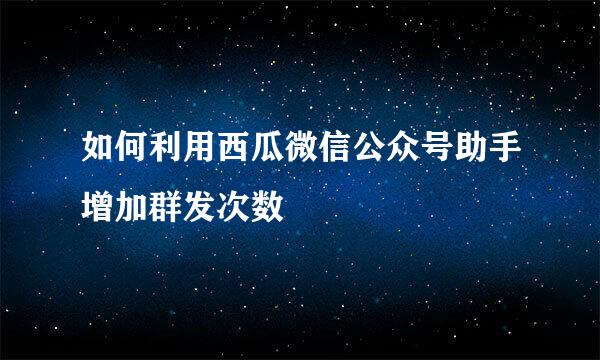 如何利用西瓜微信公众号助手增加群发次数