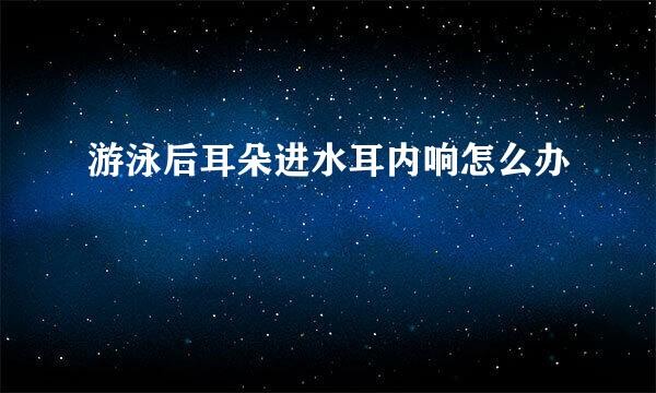 游泳后耳朵进水耳内响怎么办