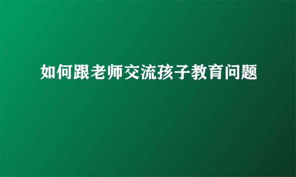 如何跟老师交流孩子教育问题