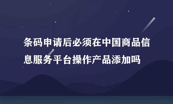 条码申请后必须在中国商品信息服务平台操作产品添加吗