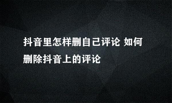 抖音里怎样删自己评论 如何删除抖音上的评论