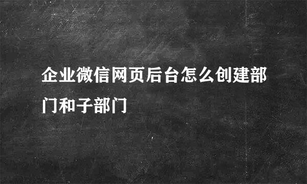 企业微信网页后台怎么创建部门和子部门