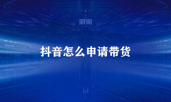 抖音怎么申请带货