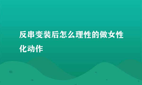 反串变装后怎么理性的做女性化动作