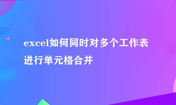 excel如何同时对多个工作表进行单元格合并