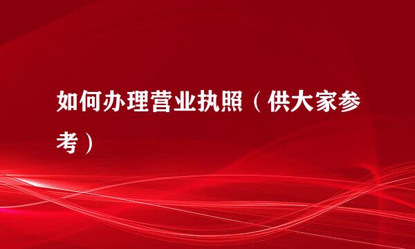 如何办理营业执照（供大家参考）