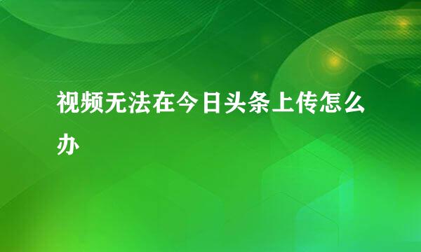视频无法在今日头条上传怎么办