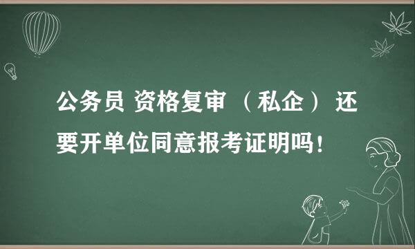 公务员 资格复审 （私企） 还要开单位同意报考证明吗！