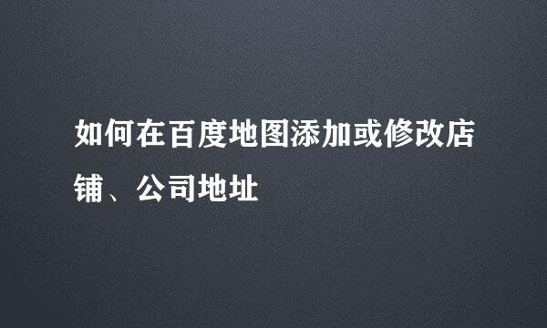 如何在百度地图添加或修改店铺、公司地址