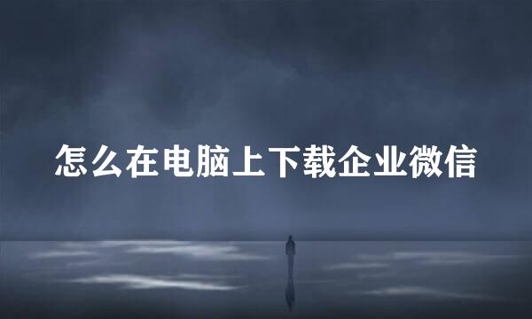 怎么在电脑上下载企业微信