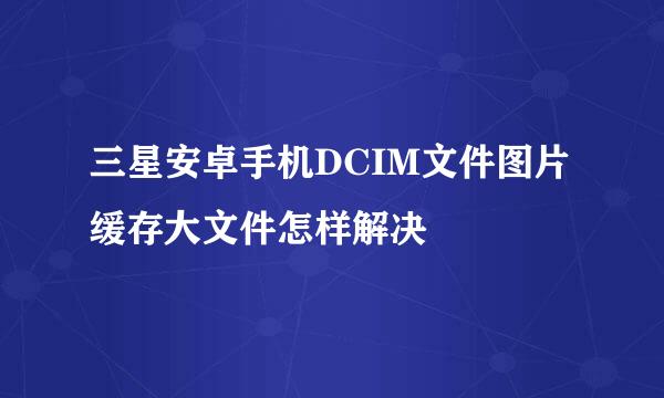 三星安卓手机DCIM文件图片缓存大文件怎样解决