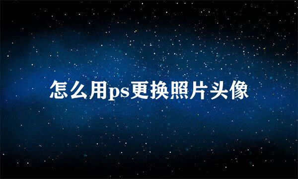 怎么用ps更换照片头像