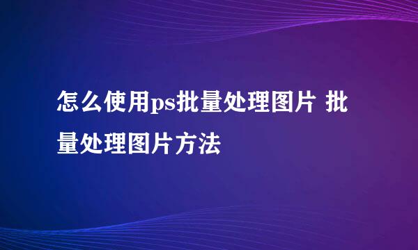怎么使用ps批量处理图片 批量处理图片方法