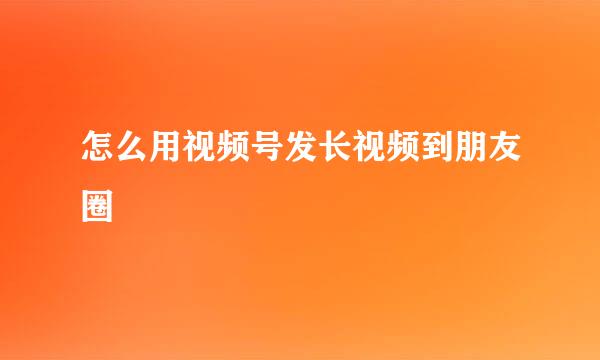 怎么用视频号发长视频到朋友圈