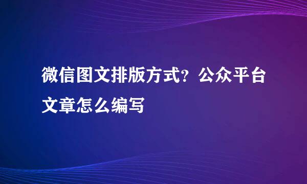 微信图文排版方式？公众平台文章怎么编写