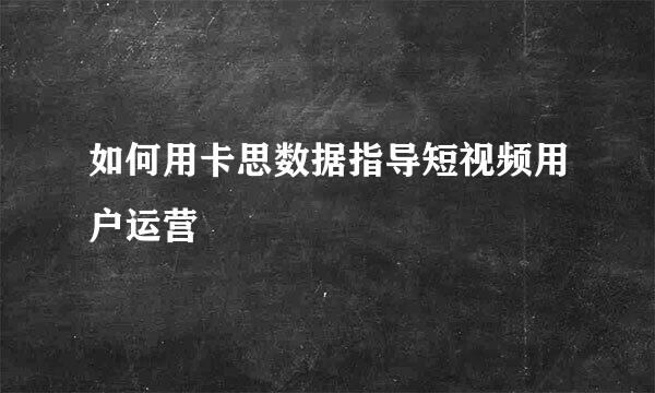 如何用卡思数据指导短视频用户运营