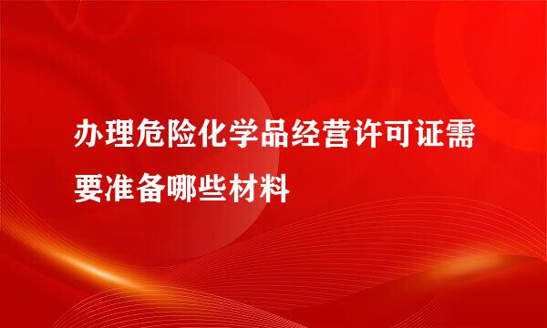 办理危险化学品经营许可证需要准备哪些材料