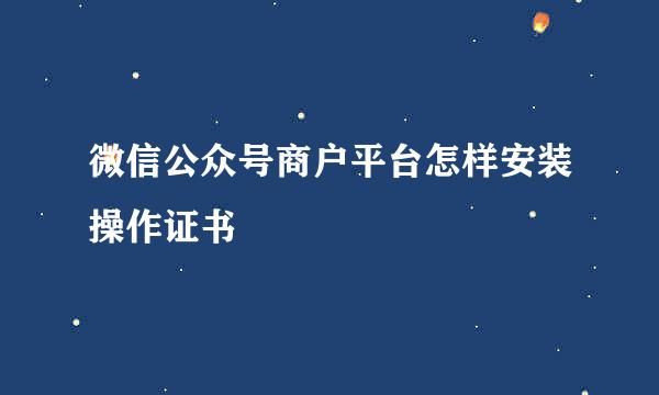 微信公众号商户平台怎样安装操作证书